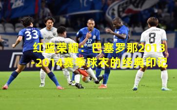 红蓝荣耀：巴塞罗那2013-2014赛季球衣的经典印记