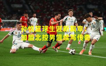 孙悦篮球生涯新篇章：加盟北控男篮续写传奇