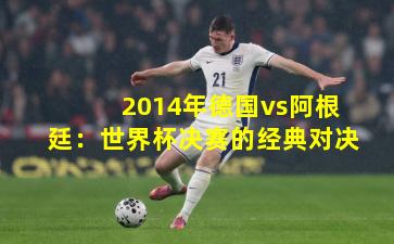 2014年德国vs阿根廷：世界杯决赛的经典对决