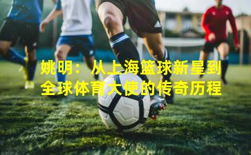 姚明：从上海篮球新星到全球体育大使的传奇历程