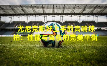 尤尼克斯好上手的高端球拍:性能与驾驭的完美平衡