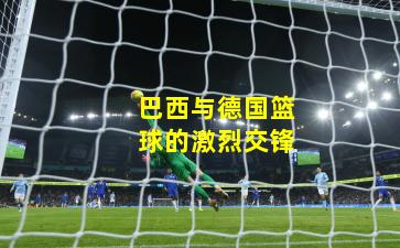 巴西与德国篮球的激烈交锋