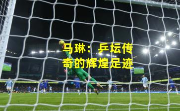 马琳：乒坛传奇的辉煌足迹