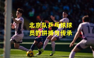 北京队乒乓球球员的拼搏与传承