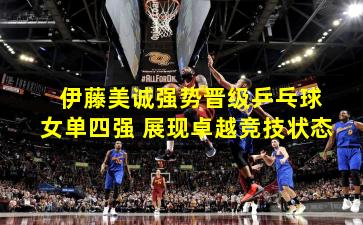  伊藤美诚强势晋级乒乓球女单四强 展现卓越竞技状态