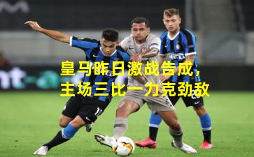 皇马昨日激战告成，主场三比一力克劲敌