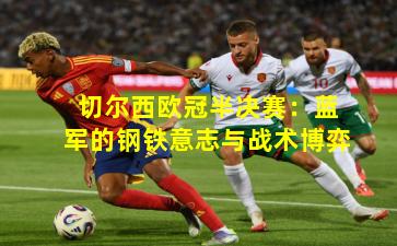 切尔西欧冠半决赛：蓝军的钢铁意志与战术博弈