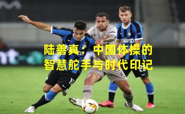 陆善真：中国体操的智慧舵手与时代印记