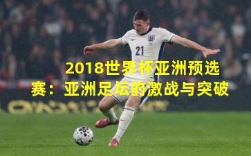 2018世界杯亚洲预选赛：亚洲足坛的激战与突破
