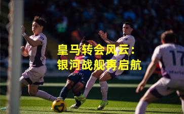 皇马转会风云:银河战舰再启航