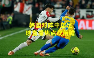 韩国对阵中国足球直播焦点战前瞻